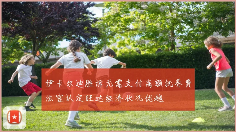 伊卡尔迪胜诉无需支付高额抚养费法官认定旺达经济状况优越