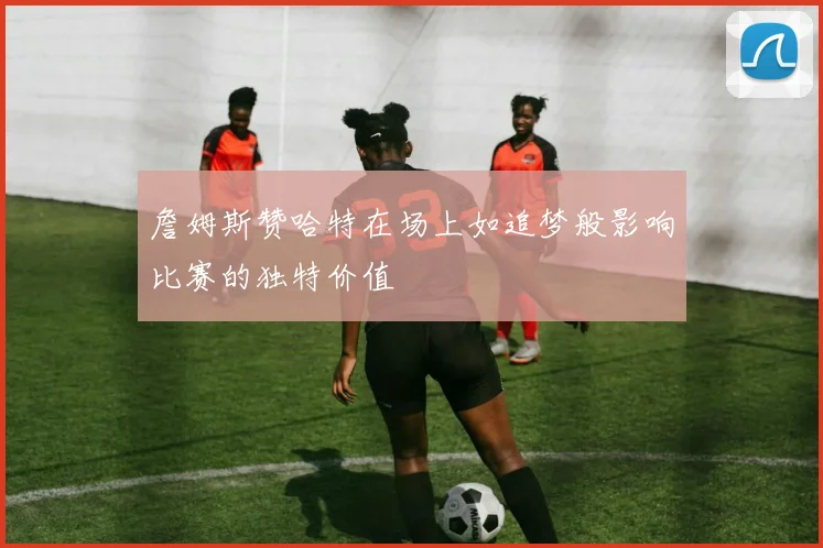 詹姆斯赞哈特在场上如追梦般影响比赛的独特价值
