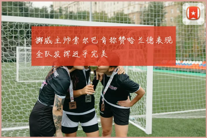 挪威主帅索尔巴肯称赞哈兰德表现全队发挥近乎完美