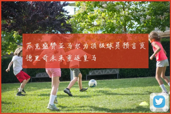 苏克盛赞亚马尔为顶级球员预言莫德里奇未来重返皇马