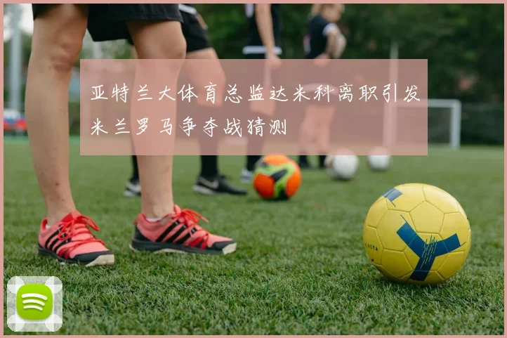 亚特兰大体育总监达米科离职引发米兰罗马争夺战猜测