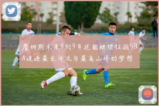 詹姆斯未来8到9年还能继续征战NBA追逐最长河流与最高山峰的梦想