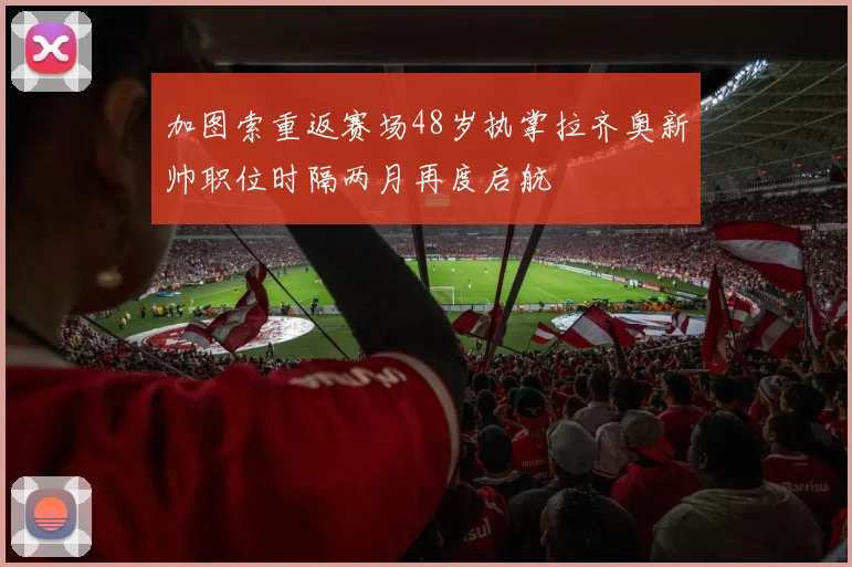 加图索重返赛场48岁执掌拉齐奥新帅职位时隔两月再度启航