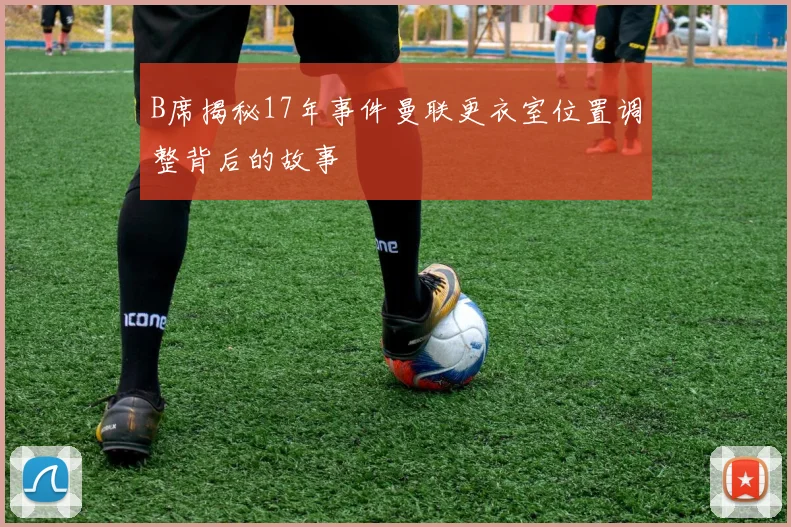 B席揭秘17年事件曼联更衣室位置调整背后的故事