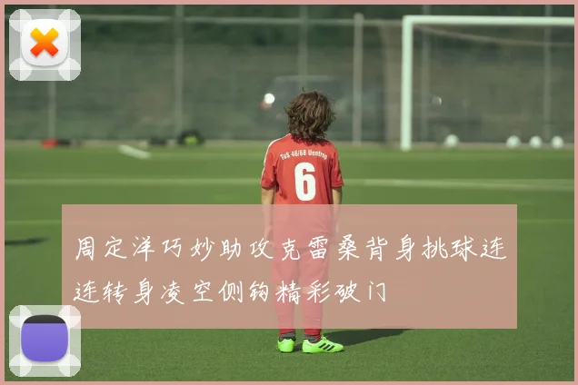 周定洋巧妙助攻克雷桑背身挑球连连转身凌空侧钩精彩破门