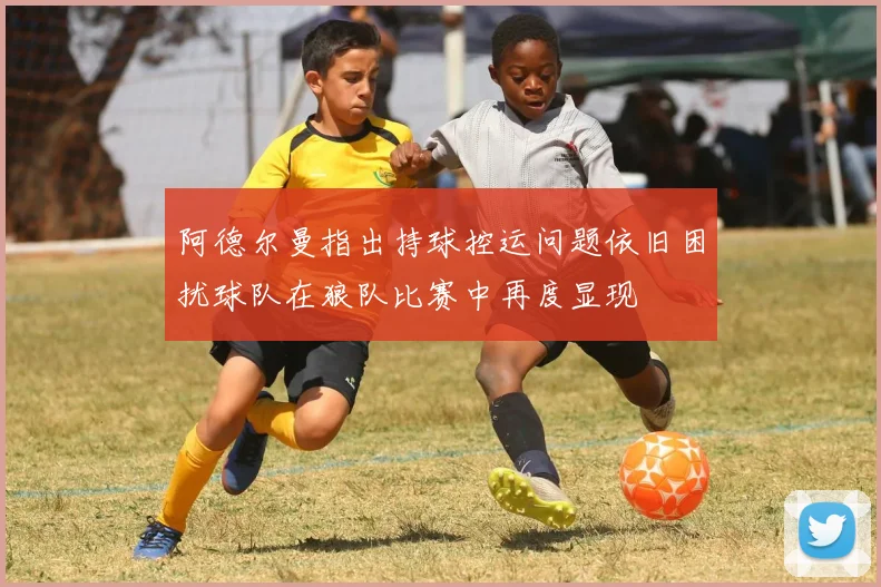 阿德尔曼指出持球控运问题依旧困扰球队在狼队比赛中再度显现