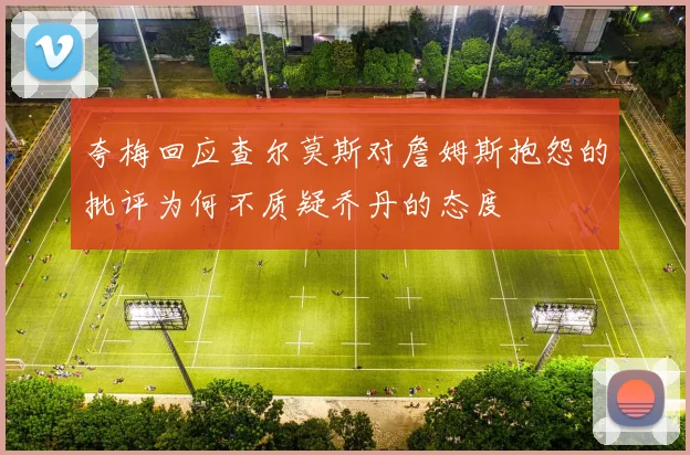 夸梅回应查尔莫斯对詹姆斯抱怨的批评为何不质疑乔丹的态度