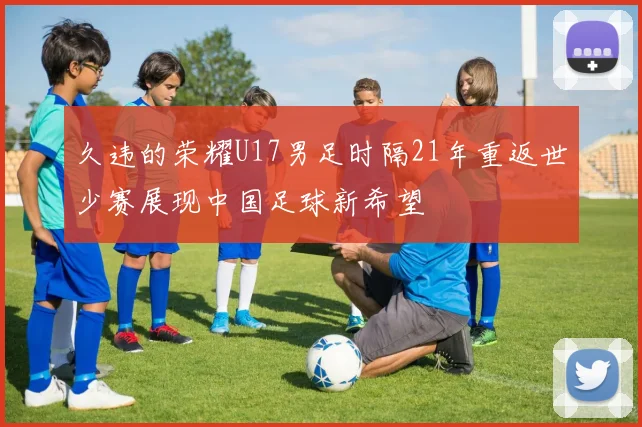 久违的荣耀U17男足时隔21年重返世少赛展现中国足球新希望