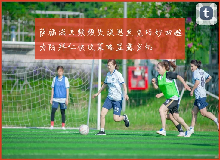 萨福诺夫频频失误恩里克巧妙回避为防拜仁快攻策略显露玄机